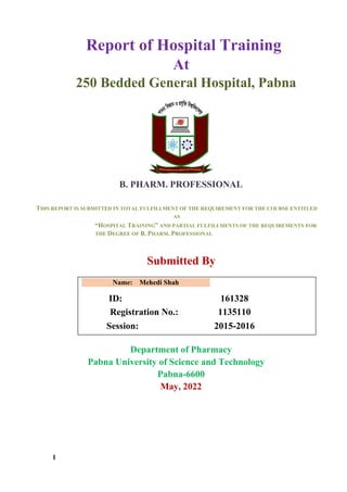 1
Report of Hospital Training
At
250 Bedded General Hospital, Pabna
B. PHARM. PROFESSIONAL
THIS REPORT IS SUBMITTED IN TOTAL FULFILLMENT OF THE REQUIREMENT FOR THE COURSE ENTITLED
AS
“HOSPITAL TRAINING” AND PARTIAL FULFILLMENTS OF THE REQUIREMENTS FOR
THE DEGREE OF B. PHARM. PROFESSIONAL
Submitted By
Name: Mehedi Shah
ID: 161328
Registration No.: 1135110
Session: 2015-2016
Department of Pharmacy
Pabna University of Science and Technology
Pabna-6600
May, 2022
 