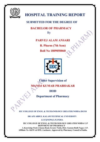 HOSPITAL TRAINING REPORT
SUBMITTED FOR THE DEGREE OF
BACHELOR OF PHARMACY
By
PARVEJ ALAM ANSARI
B. Pharm (7th Sem)
Roll No 1809050060
Under Supervision of
MANOJ KUMAR PRABHAKAR
HOD
Department of Pharmacy
IEC COLLEGE OF ENGG. & TECHANOLOGY GREATER NOIDA-201310
DR APJ ABDUL KALAM TECHNICAL UNIVERSITY
LUCKNOW(U.P) INDIA
IEC COLLEGE OF ENGG. & TECHANOLOGY GREATER NOIDA U.P
DEPTMENT OF PHARMACY
3, Knowledge Park-I, Kasna Road, Greater Noida, Distt. Gautam Budh Nagar, U.P.
Affiliate To AKTU & BTE, Lucknow, Approved by Pharmacy Council of India.
 