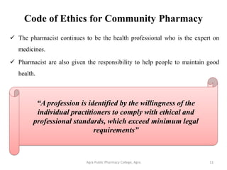 Code of Ethics for Community Pharmacy
 The pharmacist continues to be the health professional who is the expert on
medicines.
 Pharmacist are also given the responsibility to help people to maintain good
health.
Agra Public Pharmacy College, Agra 11
“A profession is identified by the willingness of the
individual practitioners to comply with ethical and
professional standards, which exceed minimum legal
requirements”
 