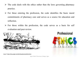  The code deals with the ethics rather than the laws governing pharmacy
practice.
 For those entering the profession, the code identifies the basic moral
commitments of pharmacy care and serves as a source for education and
reflection.
 For those within the profession, the code serves as a basis for self
evaluation and peer review.
Agra Public Pharmacy College, Agra 13
Source*- https://sites.google.com/site/nhsprofessionalethics/home
 