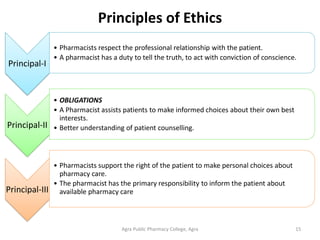 Principles of Ethics
Agra Public Pharmacy College, Agra 15
Principal-I
• Pharmacists respect the professional relationship with the patient.
• A pharmacist has a duty to tell the truth, to act with conviction of conscience.
Principal-II
• OBLIGATIONS
• A Pharmacist assists patients to make informed choices about their own best
interests.
• Better understanding of patient counselling.
Principal-III
• Pharmacists support the right of the patient to make personal choices about
pharmacy care.
• The pharmacist has the primary responsibility to inform the patient about
available pharmacy care
 
