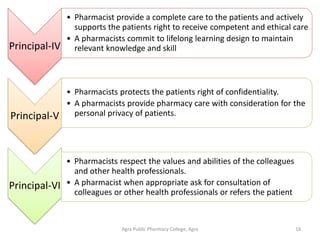 Agra Public Pharmacy College, Agra 16
Principal-IV
• Pharmacist provide a complete care to the patients and actively
supports the patients right to receive competent and ethical care
• A pharmacists commit to lifelong learning design to maintain
relevant knowledge and skill
Principal-V
• Pharmacists protects the patients right of confidentiality.
• A pharmacists provide pharmacy care with consideration for the
personal privacy of patients.
Principal-VI
• Pharmacists respect the values and abilities of the colleagues
and other health professionals.
• A pharmacist when appropriate ask for consultation of
colleagues or other health professionals or refers the patient
 