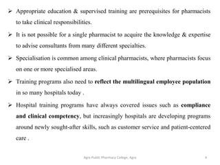  Appropriate education & supervised training are prerequisites for pharmacists
to take clinical responsibilities.
 It is not possible for a single pharmacist to acquire the knowledge & expertise
to advise consultants from many different specialties.
 Specialisation is common among clinical pharmacists, where pharmacists focus
on one or more specialised areas.
 Training programs also need to reflect the multilingual employee population
in so many hospitals today .
 Hospital training programs have always covered issues such as compliance
and clinical competency, but increasingly hospitals are developing programs
around newly sought-after skills, such as customer service and patient-centered
care .
Agra Public Pharmacy College, Agra 4
 