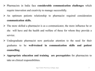  Pharmacists in India face considerable communication challenges which
require innovation and creativity to manage successfully.
 An optimum patients relationship to pharmacist required consideration
communication skills.
 The more skilled a pharmacist is as a communicator, the more influence he or
she will have and the health and welfare of those for whom they provide a
service.
 Undergraduate pharmacist now particular attention to the need for their
graduates to be well-trained in communication skills and patient
counselling.
 Appropriate education and training are prerequisites for pharmacists to
take on clinical responsibilities.
Agra Public Pharmacy College, Agra 7
 