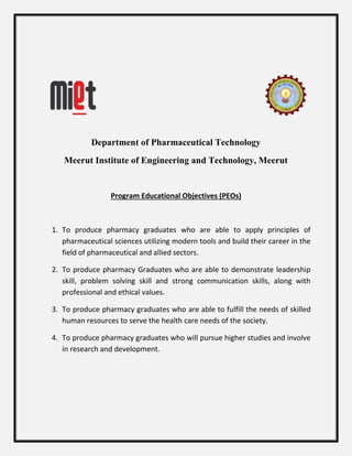 Department of Pharmaceutical Technology
Meerut Institute of Engineering and Technology, Meerut
Program Educational Objectives (PEOs)
1. To produce pharmacy graduates who are able to apply principles of
pharmaceutical sciences utilizing modern tools and build their career in the
field of pharmaceutical and allied sectors.
2. To produce pharmacy Graduates who are able to demonstrate leadership
skill, problem solving skill and strong communication skills, along with
professional and ethical values.
3. To produce pharmacy graduates who are able to fulfill the needs of skilled
human resources to serve the health care needs of the society.
4. To produce pharmacy graduates who will pursue higher studies and involve
in research and development.
 