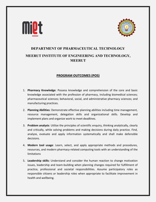 DEPARTMENT OF PHARMACEUTICAL TECHNOLOGY
MEERUT INSTITUTE OF ENGINEERING AND TECHNOLOGY,
MEERUT
PROGRAM OUTCOMES (POS)
1. Pharmacy Knowledge: Possess knowledge and comprehension of the core and basic
knowledge associated with the profession of pharmacy, including biomedical sciences;
pharmaceutical sciences; behavioral, social, and administrative pharmacy sciences; and
manufacturing practices.
2. Planning Abilities: Demonstrate effective planning abilities including time management,
resource management, delegation skills and organizational skills. Develop and
implement plans and organize work to meet deadlines.
3. Problem analysis: Utilize the principles of scientific enquiry, thinking analytically, clearly
and critically, while solving problems and making decisions during daily practice. Find,
analyze, evaluate and apply information systematically and shall make defensible
decisions.
4. Modern tool usage: Learn, select, and apply appropriate methods and procedures,
resources, and modern pharmacy-related computing tools with an understanding of the
limitations
5. Leadership skills: Understand and consider the human reaction to change motivation
issues, leadership and team-building when planning changes required for fulfillment of
practice, professional and societal responsibilities. Assume participatory roles as
responsible citizens or leadership roles when appropriate to facilitate improvement in
health and wellbeing.
 