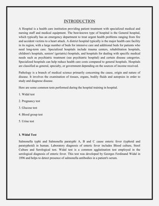 INTRODUCTION
A Hospital is a health care institution providing patient treatment with specialized medical and
nursing staff and medical equipment. The best-known type of hospital is the General hospital,
which typically has an emergency department to treat urgent health problems ranging from fire
and accident victims to a heart attack. A district hospital typically is the major health care facility
in its region, with a large number of beds for intensive care and additional beds for patients who
need long-term care. Specialized hospitals include trauma centers, rehabilitation hospitals,
children's hospitals, seniors' (geriatric) hospitals, and hospitals for dealing with specific medical
needs such as psychiatric treatment (see psychiatric hospital) and certain disease categories.
Specialized hospitals can help reduce health care costs compared to general hospitals. Hospitals
are classified as general, specialty, or government depending on the sources of income received.
Pathology is a branch of medical science primarily concerning the cause, origin and nature of
disease. It involves the examination of tissues, organs, bodily fluids and autopsies in order to
study and diagnose disease.
Here are some common tests performed during the hospital training in hospital.
1. Widal test
2. Pregnancy test
3. Glucose test
4. Blood group test
5. Urine test
1. Widal Test
Salmonella typhi and Salmonella paratyphi A, B and C cause enteric fever (typhoid and
paratyphoid) in human. Laboratory diagnosis of enteric fever includes Blood culture, Stool
Culture and Serological test. Widal test is a common agglutination test employed in the
serological diagnosis of enteric fever. This test was developed by Georges Ferdinand Widal in
1896 and helps to detect presence of salmonella antibodies in a patient's serum.
 