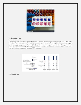 2. Pregnancy test
Pregnancy tests look for a special hormone —human chorionic gonadotropin (HCG) — that only
develops in a person’s body during pregnancy. These tests can use either your pee or blood to
look for HCG. At-home pregnancy tests that use your pee are the most common type. When used
correctly, home pregnancy tests are 99% accurate.
3:Glucose test
 