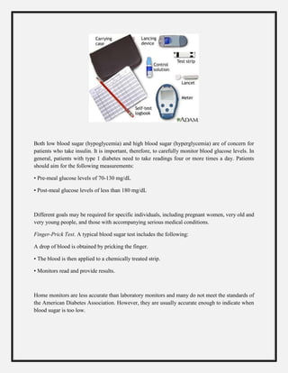 Both low blood sugar (hypoglycemia) and high blood sugar (hyperglycemia) are of concern for
patients who take insulin. It is important, therefore, to carefully monitor blood glucose levels. In
general, patients with type 1 diabetes need to take readings four or more times a day. Patients
should aim for the following measurements:
• Pre-meal glucose levels of 70-130 mg/dL
• Post-meal glucose levels of less than 180 mg/dL
Different goals may be required for specific individuals, including pregnant women, very old and
very young people, and those with accompanying serious medical conditions.
Finger-Prick Test. A typical blood sugar test includes the following:
A drop of blood is obtained by pricking the finger.
• The blood is then applied to a chemically treated strip.
• Monitors read and provide results.
Home monitors are less accurate than laboratory monitors and many do not meet the standards of
the American Diabetes Association. However, they are usually accurate enough to indicate when
blood sugar is too low.
 