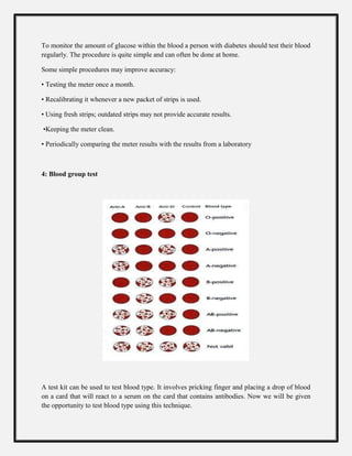 To monitor the amount of glucose within the blood a person with diabetes should test their blood
regularly. The procedure is quite simple and can often be done at home.
Some simple procedures may improve accuracy:
• Testing the meter once a month.
• Recalibrating it whenever a new packet of strips is used.
• Using fresh strips; outdated strips may not provide accurate results.
•Keeping the meter clean.
• Periodically comparing the meter results with the results from a laboratory
4: Blood group test
A test kit can be used to test blood type. It involves pricking finger and placing a drop of blood
on a card that will react to a serum on the card that contains antibodies. Now we will be given
the opportunity to test blood type using this technique.
 