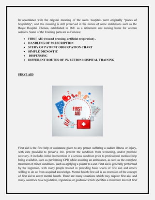 In accordance with the original meaning of the word, hospitals were originally "places of
hospitality", and this meaning is still preserved in the names of some institutions such as the
Royal Hospital Chelsea, established in 1681 as a retirement and nursing home for veteran
soldiers. Some of the Training parts are as Follows:
 FIRST AID (wound dressing, artificial respiration) .
 HANDLING OF PRESCRIPTION
 STUDY OF PATIENT OBSERVATION CHART
 SIMPLE DIGNOSTIC
 DISPENSING
 DIFFERENT ROUTES OF INJECTION HOSPITAL TRAINING
FIRST AID
First aid is the first help or assistance given to any person suffering a sudden illness or injury,
with care provided to preserve life, prevent the condition from worsening, and/or promote
recovery. It includes initial intervention in a serious condition prior to professional medical help
being available, such as performing CPR while awaiting an ambulance, as well as the complete
treatment of minor conditions, such as applying a plaster to a cut. First aid is generally performed
by the layperson, with many people trained in providing basic levels of first aid, and others
willing to do so from acquired knowledge. Mental health first aid is an extension of the concept
of first aid to cover mental health. There are many situations which may require first aid, and
many countries have legislation, regulation, or guidance which specifies a minimum level of first
 