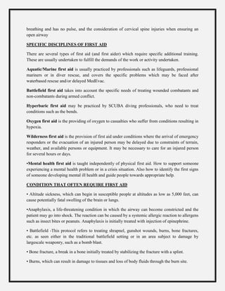breathing and has no pulse, and the consideration of cervical spine injuries when ensuring an
open airway
SPECIFIC DISCIPLINES OF FIRST AID
There are several types of first aid (and first aider) which require specific additional training.
These are usually undertaken to fulfill the demands of the work or activity undertaken.
Aquatic/Marine first aid is usually practiced by professionals such as lifeguards, professional
mariners or in diver rescue, and covers the specific problems which may be faced after
waterbased rescue and/or delayed MedEvac.
Battlefield first aid takes into account the specific needs of treating wounded combatants and
non-combatants during armed conflict.
Hyperbaric first aid may be practiced by SCUBA diving professionals, who need to treat
conditions such as the bends.
Oxygen first aid is the providing of oxygen to casualties who suffer from conditions resulting in
hypoxia.
Wilderness first aid is the provision of first aid under conditions where the arrival of emergency
responders or the evacuation of an injured person may be delayed due to constraints of terrain,
weather, and available persons or equipment. It may be necessary to care for an injured person
for several hours or days.
•Mental health first aid is taught independently of physical first aid. How to support someone
experiencing a mental health problem or in a crisis situation. Also how to identify the first signs
of someone developing mental ill health and guide people towards appropriate help.
CONDITION THAT OFTEN REQUIRE FIRST AID
• Altitude sickness, which can begin in susceptible people at altitudes as low as 5,000 feet, can
cause potentially fatal swelling of the brain or lungs.
•Anaphylaxis, a life-threatening condition in which the airway can become constricted and the
patient may go into shock. The reaction can be caused by a systemic allergic reaction to allergens
such as insect bites or peanuts. Anaphylaxis is initially treated with injection of epinephrine.
• Battlefield -This protocol refers to treating shrapnel, gunshot wounds, burns, bone fractures,
etc. as seen either in the traditional battlefield setting or in an area subject to damage by
largescale weaponry, such as a bomb blast.
• Bone fracture, a break in a bone initially treated by stabilizing the fracture with a splint.
• Burns, which can result in damage to tissues and loss of body fluids through the burn site.
 