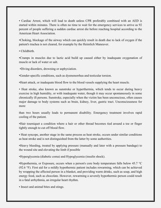 • Cardiac Arrest, which will lead to death unless CPR preferably combined with an AED is
started within minutes. There is often no time to wait for the emergency services to arrive as 92
percent of people suffering a sudden cardiac arrest die before reaching hospital according to the
American Heart Association.
•Choking, blockage of the airway which can quickly result in death due to lack of oxygen if the
patient's trachea is not cleared, for example by the Heimlich Maneuver.
• Childbirth.
•Cramps in muscles due to lactic acid build up caused either by inadequate oxygenation of
muscle or lack of water or salt.
•Diving disorders, drowning or asphyxiation.
•Gender-specific conditions, such as dysmenorrhea and testicular torsion.
•Heart attack, or inadequate blood flow to the blood vessels supplying the heart muscle.
• Heat stroke, also known as sunstroke or hyperthermia, which tends to occur during heavy
exercise in high humidity, or with inadequate water, though it may occur spontaneously in some
chronically ill persons. Sunstroke, especially when the victim has been unconscious, often causes
major damage to body systems such as brain, kidney, liver, gastric tract. Unconsciousness for
more
than two hours usually leads to permanent disability. Emergency treatment involves rapid
cooling of the patient.
•Hair tourniquet a condition where a hair or other thread becomes tied around a toe or finger
tightly enough to cut off blood flow.
• Heat syncope, another stage in the same process as heat stroke, occurs under similar conditions
as heat stroke and is not distinguished from the latter by some authorities.
•Heavy bleeding, treated by applying pressure (manually and later with a pressure bandage) to
the wound site and elevating the limb if possible
•Hyperglycemia (diabetic coma) and Hypoglycemia (insulin shock).
•Hypothermia, or Exposure, occurs when a person's core body temperature falls below 45.7 °C
(92.6 °F). First aid for a mildly hypothermic patient includes rewarming, which can be achieved
by wrapping the affected person in a blanket, and providing warm drinks, such as soup, and high
energy food, such as chocolate. However, rewarming a severely hypothermic person could result
in a fatal arrhythmia, an irregular heart rhythm.
• Insect and animal bites and stings.
 