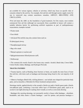 are available for various regions, vehicles or activities, which may focus on specific risks or
concerns related to the activity. For example, first aid kits sold through marine supply stores for
use in watercraft may contain seasickness remedies. AIRWAY, BREATHING AND
CIRCULATION.
•First aid treats the ABCs as the foundation of good treatment. For this reason, most modern
commercial first aid kits (although not necessarily those assembled at home) will contain a
suitable infection barrier for performing artificial respiration as part of cardiopulmonary
resuscitation, examples include:
• Pocket mask
• Face shield
• Advanced first aid kits may also contain items such as:
Or pharyngeal airway
• Nasopharyngeal airway
• Bag valve mask
• Manual aspirator or suction unit
• Sphygmomanometer (blood pressure cuff).
• Stethoscope
• The common kits mostly found in the homes may contain: Alcohol, Band-Aids, Cotton Balls,
Cotton Swabs, Iodine, Bandage, and Hydrogen Peroxide.
TRAUMA INJURIES
• Trauma injuries, such as bleeding, bone fractures or burns, are usually the main focus of most
first aid kits, with items such as bandages and dressings being found in the vast majority of all
kits.
• Adhesive bandages (Band-Aids, sticking plasters) - can include ones shaped for particular body
parts, such as knuckles o Moleskin-for blister treatment and prevention.
Dressings (sterile, applied directly to the wound) o Sterile eye pads o Sterile gauze pads o Sterile
non-adherent pads, containing a non-stick teflon layer of Petrolatum gauze pads, used as an
occlusive (air-tight) dressing for sucking chest wounds, as well as a non-stick dressing
. Bandages (for securing dressings, not necessarily sterile) o Gauze roller bandages - absorbent,
breathable, and often elastic o Elastic bandages - used for sprains, and pressure bandages o
 