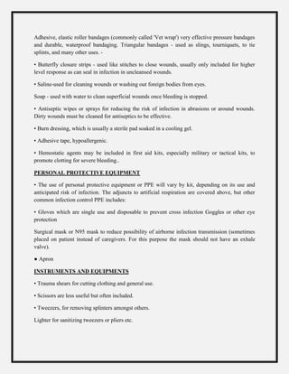 Adhesive, elastic roller bandages (commonly called 'Vet wrap') very effective pressure bandages
and durable, waterproof bandaging. Triangular bandages - used as slings, tourniquets, to tie
splints, and many other uses. -
• Butterfly closure strips - used like stitches to close wounds, usually only included for higher
level response as can seal in infection in uncleansed wounds.
• Saline-used for cleaning wounds or washing out foreign bodies from eyes.
Soap - used with water to clean superficial wounds once bleeding is stopped.
• Antiseptic wipes or sprays for reducing the risk of infection in abrasions or around wounds.
Dirty wounds must be cleaned for antiseptics to be effective.
• Burn dressing, which is usually a sterile pad soaked in a cooling gel.
• Adhesive tape, hypoallergenic.
• Hemostatic agents may be included in first aid kits, especially military or tactical kits, to
promote clotting for severe bleeding..
PERSONAL PROTECTIVE EQUIPMENT
• The use of personal protective equipment or PPE will vary by kit, depending on its use and
anticipated risk of infection. The adjuncts to artificial respiration are covered above, but other
common infection control PPE includes:
• Gloves which are single use and disposable to prevent cross infection Goggles or other eye
protection
Surgical mask or N95 mask to reduce possibility of airborne infection transmission (sometimes
placed on patient instead of caregivers. For this purpose the mask should not have an exhale
valve).
● Apron
INSTRUMENTS AND EQUIPMENTS
• Trauma shears for cutting clothing and general use.
• Scissors are less useful but often included.
• Tweezers, for removing splinters amongst others.
Lighter for sanitizing tweezers or pliers etc.
 