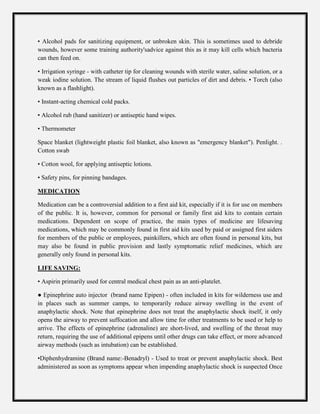 • Alcohol pads for sanitizing equipment, or unbroken skin. This is sometimes used to debride
wounds, however some training authority'sadvice against this as it may kill cells which bacteria
can then feed on.
• Irrigation syringe - with catheter tip for cleaning wounds with sterile water, saline solution, or a
weak iodine solution. The stream of liquid flushes out particles of dirt and debris. • Torch (also
known as a flashlight).
• Instant-acting chemical cold packs.
• Alcohol rub (hand sanitizer) or antiseptic hand wipes.
• Thermometer
Space blanket (lightweight plastic foil blanket, also known as "emergency blanket"). Penlight. .
Cotton swab
• Cotton wool, for applying antiseptic lotions.
• Safety pins, for pinning bandages.
MEDICATION
Medication can be a controversial addition to a first aid kit, especially if it is for use on members
of the public. It is, however, common for personal or family first aid kits to contain certain
medications. Dependent on scope of practice, the main types of medicine are lifesaving
medications, which may be commonly found in first aid kits used by paid or assigned first aiders
for members of the public or employees, painkillers, which are often found in personal kits, but
may also be found in public provision and lastly symptomatic relief medicines, which are
generally only found in personal kits.
LIFE SAVING:
• Aspirin primarily used for central medical chest pain as an anti-platelet.
● Epinephrine auto injector (brand name Epipen) - often included in kits for wilderness use and
in places such as summer camps, to temporarily reduce airway swelling in the event of
anaphylactic shock. Note that epinephrine does not treat the anaphylactic shock itself, it only
opens the airway to prevent suffocation and allow time for other treatments to be used or help to
arrive. The effects of epinephrine (adrenaline) are short-lived, and swelling of the throat may
return, requiring the use of additional epipens until other drugs can take effect, or more advanced
airway methods (such as intubation) can be established.
•Diphenhydramine (Brand name:-Benadryl) - Used to treat or prevent anaphylactic shock. Best
administered as soon as symptoms appear when impending anaphylactic shock is suspected Once
 