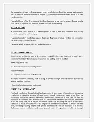 the airway is restricted, oral drugs can no longer be administered until the airway is clear again,
such as after the administration of an epipen. A common recommendation for adults is to take
two 25mg pills.
Non-solid forms of the drug, such as liquid or dissolving strips, may be absorbed more rapidly
than tablets or capsules and therefore more effective in an emergency.
PAIN KILLERS:
• Paracetamol (also known as Acetaminophen) is one of the most common pain killing
medication, as either tablet or syrup.
• Anti-inflammatory painkillers such as Ibuprofen, Naproxen or other NSAIDs can be used as
part of treating sprains and strains.
• Codeine which is both a painkiller and anti-diarrheal.
SYMPTOMATIC RELIEF:
Anti-diarrhea medication such as Loperamide - especially important in remote or third world
locations where dehydration caused by diarrhea is a leading killer of children
• Oral rehydration salts
• Antihistamine, such as diphenhydramine
Poison treatments
• Absorption, such as activated charcoal.
• Emetics to induce vomiting, such as syrup of ipecac although first aid manuals now advise
against inducing vomiting.
• Smelling Salts (ammonium carbonate).
ARTIFICIAL RESPIRATION
Artificial ventilation, also called artificial respiration is any means of assisting or stimulating
respiration, a metabolic process referring to the overall exchange of gases in the body by
pulmonary ventilation, external respiration, and internal respiration. It may take the form of
manually providing air for a person who is not breathing or is not making sufficient respiratory
effort on his/her own, or it may be mechanical ventilation involving the use of a mechanical
ventilator to move air in and out of the lungs when an individual is unable to breathe on their
own, for example during surgery with general anesthesia or when an individual is in a coma.
Pulmonary Anton ventilation (and hence external parts of respiration) is achieved through
 