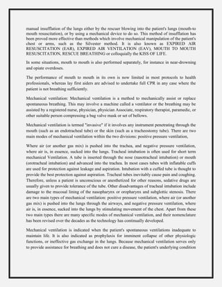 manual insufflation of the lungs either by the rescuer blowing into the patient's lungs (mouth-to
mouth resuscitation), or by using a mechanical device to do so. This method of insufflation has
been proved more effective than methods which involve mechanical manipulation of the patient's
chest or arms, such as the Silvester method. It is also known as EXPIRED AIR
RESUSCITATION (EAR), EXPIRED AIR VENTILATION (EAV), MOUTH TO MOUTH
RESUSCITATION, RESCUE BREATHING or colloquially the KISS OF LIFE.
In some situations, mouth to mouth is also performed separately, for instance in near-drowning
and opiate overdoses.
The performance of mouth to mouth in its own is now limited in most protocols to health
professionals, whereas lay first aiders are advised to undertake full CPR in any case where the
patient is not breathing sufficiently.
Mechanical ventilation: Mechanical ventilation is a method to mechanically assist or replace
spontaneous breathing. This may involve a machine called a ventilator or the breathing may be
assisted by a registered nurse, physician, physician Associate, respiratory therapist, paramedic, or
other suitable person compressing a bag valve mask or set of bellows.
Mechanical ventilation is termed "invasive" if it involves any instrument penetrating through the
mouth (such as an endotracheal tube) or the skin (such as a tracheostomy tube). There are two
main modes of mechanical ventilation within the two divisions: positive pressure ventilation,
Where air (or another gas mix) is pushed into the trachea, and negative pressure ventilation,
where air is, in essence, sucked into the lungs. Tracheal intubation is often used for short term
mechanical Ventilation. A tube is inserted through the nose (nasotracheal intubation) or mouth
(orotracheal intubation) and advanced into the trachea. In most cases tubes with inflatable cuffs
are used for protection against leakage and aspiration. Intubation with a cuffed tube is thought to
provide the best protection against aspiration. Tracheal tubes inevitably cause pain and coughing.
Therefore, unless a patient is unconscious or anesthetized for other reasons, sedative drugs are
usually given to provide tolerance of the tube. Other disadvantages of tracheal intubation include
damage to the mucosal lining of the nasopharynx or oropharynx and subglottic stenosis. There
are two main types of mechanical ventilation: positive pressure ventilation, where air (or another
gas mix) is pushed into the lungs through the airways, and negative pressure ventilation, where
air is, in essence, sucked into the lungs by stimulating movement of the chest. Apart from these
two main types there are many specific modes of mechanical ventilation, and their nomenclature
has been revised over the decades as the technology has continually developed.
Mechanical ventilation is indicated when the patient's spontaneous ventilations inadequate to
maintain life. It is also indicated as prophylaxis for imminent collapse of other physiologic
functions, or ineffective gas exchange in the lungs. Because mechanical ventilation serves only
to provide assistance for breathing and does not cure a disease, the patient's underlying condition
 