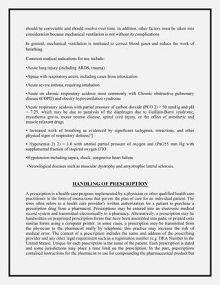 should be correctable and should resolve over time. In addition, other factors must be taken into
consideration because mechanical ventilation is not without its complications
In general, mechanical ventilation is instituted to correct blood gases and reduce the work of
breathing.
Common medical indications for use include:
•Acute lung injury (including ARDS, trauma)
•Apnea with respiratory arrest, including cases from intoxication
•Acute severe asthma, requiring intubation
•Acute on chronic respiratory acidosis most commonly with Chronic obstructive pulmonary
disease (COPD) and obesity hypoventilation syndrome
•Acute respiratory acidosis with partial pressure of carbon dioxide (PCO 2) > 50 mmHg and pH
< 7.25, which may be due to paralysis of the diaphragm due to Guillain-Barré syndrome,
myasthenia gravis, motor neuron disease, spinal cord injury, or the effect of anesthetic and
muscle relaxant drugs
• Increased work of breathing as evidenced by significant tachypnea, retractions, and other
physical signs of respiratory distress[³]
• Hypoxemia 2) 2) = 1.0 with arterial partial pressure of oxygen and (PaO55 mm Hg with
supplemental fraction of inspired oxygen (FIO
•Hypotension including sepsis, shock, congestive heart failure
•Neurological diseases such as muscular dystrophy and amyotrophic lateral sclerosis.
HANDLING OF PRESCRIPTION
A prescription is a health-care program implemented by a physician or other qualified health care
practitioner in the form of instructions that govern the plan of care for an individual patient. The
term often refers to a health care provider's written authorization for a patient to purchase a
prescription drug from a pharmacist. Prescriptions may be entered into an electronic medical
record system and transmitted electronically to a pharmacy. Alternatively, a prescription may be
handwritten on preprinted prescription forms that have been assembled into pads, or printed onto
similar forms using a computer printer. In some cases, a prescription may be transmitted from
the physician to the pharmacist orally by telephone; this practice may increase the risk of
medical error. The content of a prescription includes the name and address of the prescribing
provider and any other legal requirement such as a registration number (e.g. DEA Number in the
United States). Unique for each prescription is the name of the patient. Each prescription is dated
and some jurisdictions may place a time limit on the prescription. In the past, prescriptions
contained instructions for the pharmacist to use for compounding the pharmaceutical product but
 