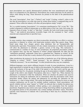 most prescriptions now specify pharmaceutical products that were manufactured and require
little or no preparation by the pharmacist. Prescriptions also contain directions for the patient to
follow when taking the drug. These directions are printed on the label of the pharmaceutical
product.
The word "prescription", from "pre-" ("before") and "script" ("writing, written"), refers to the
fact that the prescription is an order that must be written down before a compound drug can be
prepared. Those within the industry will often call prescriptions simply "scripts".
'Rx' is a symbol meaning "prescription". It is sometimes transliterated as "Rx" or just "Rx". This
symbol originated in medieval manuscripts as an abbreviation of the Late Latin verb recipe, the
imperative form of recipe, "to take" or "take thus". Literally, the Latin word recipe means simply
"Take...!" and medieval prescriptions invariably began with the command to "take" certain
materials and compound them in specified ways.
Contents
In some countries, drug companies use direct-to-prescriber advertising in an effort to convince
prescribers to dispense as written with brand-name products rather than generic drugs. Many
brand name drugs have cheaper generic drug substitutes that are therapeutically and
biochemically equivalent. Prescriptions will also contain instructions on whether the prescriber
will allow the pharmacist to substitute a generic version of the drug. This instruction is
communicated in a number of ways. In some jurisdictions, the preprinted prescription contains
two signature lines: one line has "dispense as written" printed underneath; the other line has
"substitution permitted" underneath. Some have a preprinted box "dispense as written" for the
prescriber to check off (but this is easily checked off by anyone with access to the prescription).
Other jurisdictions the protocol is for the prescriber to handwrite one of the following phrases:
"dispense as written", "DAW", "brand necessary", "do not substitute", "no substitution",
"medically necessary", "do not interchange". In other jurisdictions they may use completely.
Different languages, never mind a different formula of words. In some jurisdictions, it may be a
legal requirement to include the age of child on the prescription. For pediatric prescriptions some
advice the inclusion of the age of the child if the patient is less than twelve and the age and
months if less than five. (In general, including the age on the prescription is helpful.) Adding the
weight of the child is also helpful. Prescriptions often have a "label" box. When checked, the
pharmacist is instructed to label the medication. When not checked, the patient only receives
instructions for taking the medication and no information about the prescription itself. Some
prescribers further inform the patient and pharmacist by providing the indication for the
medication; i.e. what is being treated. This assists the pharmacist in checking for errors as many
common medications can be used for multiple medical conditions. Some prescriptions will
specify whether and how many "repeats" or "refills" are allowed; that is whether the patient may
obtain more of the same medication without getting a new prescription from the medical
practitioner. Regulations may restrict some types of drugs from being refilled. In group practices,
the preprinted portion of the prescription may contain multiple prescribers' names. Prescribers
typically circle themselves to indicate who is prescribing or there may be a checkbox next to
their name.
 