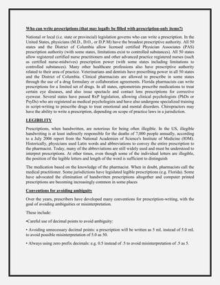 Who can write prescriptions (that may legally be filled with prescription-only items?)
National or local (i.e. state or provincial) legislation governs who can write a prescription. In the
United States, physicians (M.D., D.O., or D.P.M) have the broadest prescriptive authority. All 50
states and the District of Columbia allow licensed certified Physician Associates (PAS)
prescription authority (with some states, limitations exist to controlled substances). All 50 states
allow registered certified nurse practitioners and other advanced practice registered nurses (such
as certified nurse-midwives) prescription power (with some states including limitations to
controlled substances). Many other healthcare professions also have prescriptive authority
related to their area of practice. Veterinarians and dentists have prescribing power in all 50 states
and the District of Columbia. Clinical pharmacists are allowed to prescribe in some states
through the use of a drug formulary or collaboration agreements. Florida pharmacists can write
prescriptions for a limited set of drugs. In all states, optometrists prescribe medications to treat
certain eye diseases, and also issue spectacle and contact lens prescriptions for corrective
eyewear. Several states have passed RxP legislation, allowing clinical psychologists (PhDs or
PsyDs) who are registered as medical psychologists and have also undergone specialized training
in script-writing to prescribe drugs to treat emotional and mental disorders. Chiropractors may
have the ability to write a prescription, depending on scope of practice laws in a jurisdiction.
LEGIBILITY
Prescriptions, when handwritten, are notorious for being often illegible. In the US, illegible
handwriting is at least indirectly responsible for the deaths of 7,000 people annually, according
to a July 2006 report from the National Academies of Science's Institute of Medicine (IOM).
Historically, physicians used Latin words and abbreviations to convey the entire prescription to
the pharmacist. Today, many of the abbreviations are still widely used and must be understood to
interpret prescriptions. At other times, even though some of the individual letters are illegible,
the position of the legible letters and length of the word is sufficient to distinguish
The medication based on the knowledge of the pharmacist. When in doubt, pharmacists call the
medical practitioner. Some jurisdictions have legislated legible prescriptions (e.g. Florida). Some
have advocated the elimination of handwritten prescriptions altogether and computer printed
prescriptions are becoming increasingly common in some places
Conventions for avoiding ambiguity
Over the years, prescribers have developed many conventions for prescription-writing, with the
goal of avoiding ambiguities or misinterpretation.
These include:
•Careful use of decimal points to avoid ambiguity:
• Avoiding unnecessary decimal points: a prescription will be written as 5 mL instead of 5.0 mL
to avoid possible misinterpretation of 5.0 as 50.
• Always using zero prefix decimals: e.g. 0.5 instead of .5 to avoid misinterpretation of .5 as 5.
 