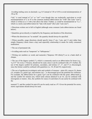 Avoiding trailing zeros on decimals: e.g. 0.5 instead of .50 or 0.50 to avoid misinterpretation of
.50 as 50.
•"mL" is used instead of "cc" or "cm³" even though they are technically equivalent to avoid
misinterpretation of 'c' as '0' or the common medical abbreviation for "with" (the Latin "cum"),
which is written as a 'c' with a bar above the letter. Further, cc could be misinterpreted as "c.c.",
which is a rarely used abbreviation for "take with meals" (the Latin "cum ciao")
• Directions written out in full in English (although some common Latin abbreviations are listed
below).
• Quantities given directly or implied by the frequency and duration of the directions.
• Where the directions are "as needed", the quantity should always be specified.
• Where possible, usage directions should specify times (7 am, 3 pm, and 11 pm) rather than
simply frequency (three times a day) and especially relationship to meals for orally consumed
medication.
• The use of permanent ink.
• Avoiding units such as "teaspoons" or "tablespoons."
• Writing out numbers as words and numerals ("dispense #30 (thirty)") as in a bank draft or
cheque.
• The use of the degree symbol (°), which is commonly used as an abbreviation for hours (e.g.,
"q 2-4°" for every 2 4 hours), should not be used, since it can be confused with a '0'. Further, the
use of the degree symbol for primary, secondary, and tertiary (1°, 2°, and 3°) is discouraged,
since the former could be confused with quantities (i.e. 10, 20 and 30, respectively).
• The use of apothecary/avoirdupois units and symbols of measure - pints (O), ounces (3), drams
(3), scruples (3), grains (gr), and minims (m) -- is discouraged given the potential for confusion.
For example, the abbreviation for a grain ("gr") can be confused with the gram, abbreviated g,
and the symbol for minims (m), which looks almost identical to an 'm', can be confused with
micrograms or meters. Also, the symbols for ounce (3) and dram (3) can easily be confused with
the
numeral '3', and the symbol for pint (O) can be easily read as a '0'. Given the potential for errors,
metric equivalents should always be used.
 