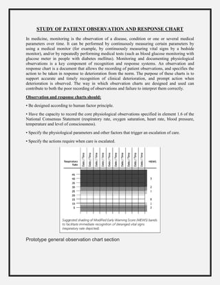 STUDY OF PATIENT OBSERVATION AND RESPONSE CHART
In medicine, monitoring is the observation of a disease, condition or one or several medical
parameters over time. It can be performed by continuously measuring certain parameters by
using a medical monitor (for example, by continuously measuring vital signs by a bedside
monitor), and/or by repeatedly performing medical tests (such as blood glucose monitoring with
glucose meter in people with diabetes mellitus). Monitoring and documenting physiological
observations is a key component of recognition and response systems. An observation and
response chart is a document that allows the recording of patient observations, and specifies the
action to be taken in response to deterioration from the norm. The purpose of these charts is to
support accurate and timely recognition of clinical deterioration, and prompt action when
deterioration is observed. The way in which observation charts are designed and used can
contribute to both the poor recording of observations and failure to interpret them correctly.
Observation and response charts should:
• Be designed according to human factor principle.
• Have the capacity to record the core physiological observations specified in element 1.6 of the
National Consensus Statement (respiratory rate, oxygen saturation, heart rate, blood pressure,
temperature and level of consciousness).
• Specify the physiological parameters and other factors that trigger an escalation of care.
• Specify the actions require when care is escalated.
Prototype general observation chart section
 