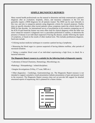 SIMPLE DIGNOSTICS REPORTS
Many mental health professionals use the manual to determine and help communicate a patient's
diagnosis after an evaluation; hospitals, clinics, and insurance companies in the US also
generally require a DSM diagnosis for all patients treated. The DSM can be used clinically in
this way, and also to categorize patients using diagnostic criteria for research purposes. Studies
done on specific disorders often recruit patients whose symptoms match the criteria listed in the
DSM for that disorder. An international survey of psychiatrists in 66 countries comparing use of
the ICD-10 and found the former was more often used for clinical diagnosis while the latter was
more valued for research A diagnostic test is a procedure performed to confirm, or determine the
presence of disease in an individual suspected of having the disease, usually following the report
of symptoms, or based on the results of other medical tests. This includes posthumous diagnosis.
Such tests include
• Utilizing nuclear medicine techniques to examine a patient having a lymphoma.
• Measuring the blood sugar in a person suspected of having diabetes mellitus, after periods of
increased urination.
• Taking a complete blood count of an individual experiencing a high fever, to check for a
bacterial infection.
The Diagnostic Report resource is a suitable for the following kinds of diagnostic reports:
• Laboratory (Clinical Chemistry, Hematology, Microbiology etc.
•Pathology / Histopathology / related disciplines.
• Imagine Investigations (X-Ray, CT scan, MRI etc.)
• Other diagnostics - Cardiology, Gastroenterology etc. The Diagnostic Report resource is not
intended to support cumulative result presentation (tabular presentation of past and present result
in the resource). The Diagnostic Report resource does not yet provide full support for detailed
structured reports of sequencing; this is planned for a future release.
 