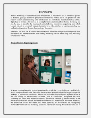 DISPENSING
Remote dispensing is used in health care environments to describe the use of automated systems
to dispense (package and label) prescription medications without an on-site pharmacist. This
practice is most common in long-term care facilities and correctional institutions that do not find
it practical to operate a full-service in-house pharmacy.[citation needed] Remote dispensing can
also be used to describe the pharmacist controlled mote prescription dispensing units which
connect patients to a remotely located pharmacist over video interface to receive counseling and
medication dispensing. Because these units are pharmacist
controlled, the units can be located outside of typical healthcare settings such as employer sites,
universities and remote locations, thus offering pharmacy services where they have previously
never existed before.
A typical remote-dispensing system
A typical remote-dispensing system is monitored remotely by a central pharmacy and includes
secure, automated medication dispensing hardware that is capable of producing patient-specific
packages of medications on demand. The secure medication dispensing unit is placed on-site at
the care facility or non-healthcare locations (such as Universities, workplaces and retail
locations) and filled with pharmacist-checked medication canisters. [Citation needed] When
patient medications are needed, the orders are submitted to a pharmacist at the central pharmacy,
the pharmacist reviews the orders and, when approved, the medications are subsequently
dispensed from the on-site dispensing unit at the remote care facility. Medications come out of
 