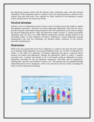 the dispensing machine printed with the patient's name, medication name, and other relevant
information. If the medication stock in a canister is low, the central pharmacy is alerted to fill a
canister from their bulk stock. New canisters are filled, checked by the pharmacist, security
sealed, and delivered to the remote care facility.
Perceived Advantages
In theory, access to dispensing services 24 hours a day in locations previously unable to support
full pharmacy operations. Advocates for remote dispensing additionally claim that the service
provides focused, uninterrupted and personalized time with a pharmacist as the system manages
the physical dispensing process while the pharmacist simply oversees it. Certain prescription
dispensing units can carry over 2000 different medications [citation needed] tailored to the
prescribing habits of local healthcare providers? Furthermore, remote dispensing terminal
manufacturers state that this technology can facilitate patient continuity of care between
prescriber and pharmacist.
Disadvantages
While some may purport that travel time to pharmacies is reduced, this point has been negated
by an Ontarian study published in the journal Healthcare Policy as over 90% of Ontarians live
within a 5 km radius of a pharmacy. [1] Remote dispensing also places a physical barrier
between the patient and pharmacist, limiting the pharmacist's ability to detect a patient's
nonverbal cues. A patient with alcohol on his or her breath would go undetected via remote
dispensing, increasing the risk for dangerous interactions with drugs such as tranquilizers,
sleeping pills, narcotics, and Warfarin to name a few. This problem may be amplified through
telecommunication service disruptions, which were reported in previous studies examining the
utility of remote dispensing technology.
 