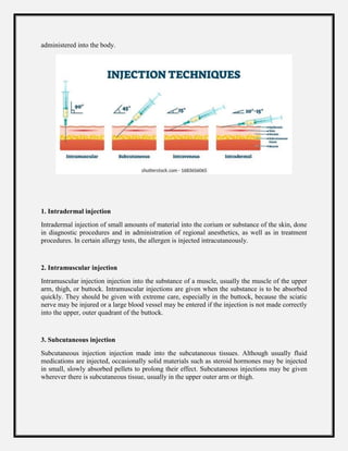 administered into the body.
1. Intradermal injection
Intradermal injection of small amounts of material into the corium or substance of the skin, done
in diagnostic procedures and in administration of regional anesthetics, as well as in treatment
procedures. In certain allergy tests, the allergen is injected intracutaneously.
2. Intramuscular injection
Intramuscular injection injection into the substance of a muscle, usually the muscle of the upper
arm, thigh, or buttock. Intramuscular injections are given when the substance is to be absorbed
quickly. They should be given with extreme care, especially in the buttock, because the sciatic
nerve may be injured or a large blood vessel may be entered if the injection is not made correctly
into the upper, outer quadrant of the buttock.
3. Subcutaneous injection
Subcutaneous injection injection made into the subcutaneous tissues. Although usually fluid
medications are injected, occasionally solid materials such as steroid hormones may be injected
in small, slowly absorbed pellets to prolong their effect. Subcutaneous injections may be given
wherever there is subcutaneous tissue, usually in the upper outer arm or thigh.
 
