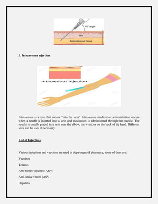 5. Intravenous injection
Intravenous is a term that means "into the vein". Intravenous medication administration occurs
when a needle is inserted into a vein and medication is administered through that needle. The
needle is usually placed in a vein near the elbow, the wrist, or on the back of the hand. Different
sites can be used if necessary.
List of Injections
Various injections and vaccines are used in department of pharmacy, some of them are:
Vaccines
Tetanus
Anti-rabies vaccines (ARV)
Anti-snake venom (ASV
Hepatitis
 