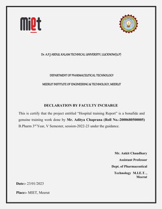 Dr. A.P.J ABDUL KALAM TECHNICAL UNIVERSITY, LUCKNOW(U.P)
DEPARTMENT OF PHARMACEUTICAL TECHNOLOGY
MEERUT INSTITUTE OF ENGINEERING & TECHNOLOGY, MEERUT
DECLARATION BY FACULTY INCHARGE
This is certify that the project entitled “Hospital training Report” is a bonafide and
genuine training work done by Mr. Aditya Chaprana (Roll No.-2000680500005)
B.Pharm 3rd
Year, V Semester, session-2022-23 under the guidance.
Mr. Ankit Chaudhary
Assistant Professor
Dept. of Pharmaceutical
Technology M.I.E.T. ,
Meerut
Date:- 23/01/2023
Place:- MIET, Meerut
 