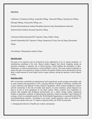 Injections
Antibiotics ( Gentamycin 80mg, Ampicillin 500mg, Monoceff 500mg, Ciprofloxacin 500mg.
Metrogyl 400mg, Tetracycline 500mg, etc )
Steroids (Dexamethasone Sodium Phosphate Injection 4mg. Betamethasone injection)
Hydrocortisone Sodium Succinate injection 100mg
Antiemetic (Metoclopramide HCL Injection 10mg. Ondem 10mg)
Gastritis (Ranitidine HCL Injection 150mg, Omeprazole 20 mg. Pan tab 20mg, Homotidine
20mg)
Anti-allergic ( Phenaramine maleate 25mg )
Injection pain
The pain of an injection may be lessened by prior application of ice or topical anesthetic, or
simultaneous pinching of the skin. Recent studies suggest that forced coughing during an
injection stimulates a transient rise in blood pressure which inhibits the perception of pain.
Sometimes, as with an amniocentesis, a local anesthetic is given. The most common technique to
reduce the pain of an injection is simply to distract the patient. Babies can be distracted by giving
them a small amount of sweet liquid, such as sugar solution, during the injection, which reduces
crying.
Injection safety
40% of injections worldwide are administered with unsterilized, reused syringes and needles, and
in some countries this proportion is 70%, exposing millions of people to infections .Another risk
is poor collection and disposal of dirty injection equipment, which exposes healthcare workers
and the community to the risk of needle stick injuries. In some countries, unsafe disposal can
lead to re-sale of used equipment on the black market. Many countries have legislation or
policies that mandate that healthcare professionals use a safety syringe (safety engineered
needle) or alternative methods of administering medicines whenever possible. Open burning of
syringes, which is considered unsafe by the World Health Organization, is reported by half of the
non-industrialized countries. According to one study, unsafe injections cause an estimated 1.3
million early deaths each year. To improve injection safety, the WHO recommends:
1. Changing the behavior of health care workers and patients
 