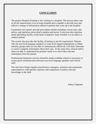 CONCLUSION
The project Hospital Training is the working in a hospital. The process takes care
of all the requirements of an average hospital and is capable to provide easy and
effective storage of information related to patients that come up to the hospital.
It generates test reports; provide prescription details including various tests, diet
advice, and medicines prescribed to patient and doctor. It also provides injection
detail and billing facility on the basis of patient's status whether it is an indoor or
outdoor patient.
The system also provides the facility of backup as per the requirement. Patients
who are non-local language speakers or come from migrant populations or ethnic
minority groups often are not able to communicate effectively with their clinicians
to receive complete information about their care. At the same time, clinical staff is
often not able to understand the patients' needs or to elicit other relevant
information from the patient.
Professional interpreter services should be made available whenever necessary to
ensure good communication between non-local language speakers and clinical
staff.
The task force brings together practitioners, managers, scientists and community
representatives with specific expertise and competence in policy-relevant
knowledge in the field.
Aditya Chaprana
 