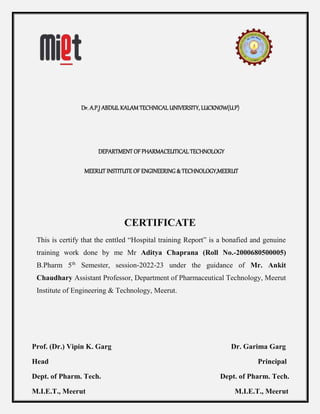 Dr. A.P.J ABDUL KALAM TECHNICAL UNIVERSITY, LUCKNOW(U.P)
DEPARTMENT OF PHARMACEUTICAL TECHNOLOGY
MEERUT INSTITUTE OF ENGINEERING & TECHNOLOGY,MEERUT
CERTIFICATE
This is certify that the enttled “Hospital training Report” is a bonafied and genuine
training work done by me Mr Aditya Chaprana (Roll No.-2000680500005)
B.Pharm 5th
Semester, session-2022-23 under the guidance of Mr. Ankit
Chaudhary Assistant Professor, Department of Pharmaceutical Technology, Meerut
Institute of Engineering & Technology, Meerut.
Prof. (Dr.) Vipin K. Garg Dr. Garima Garg
Head Principal
Dept. of Pharm. Tech. Dept. of Pharm. Tech.
M.I.E.T., Meerut M.I.E.T., Meerut
 