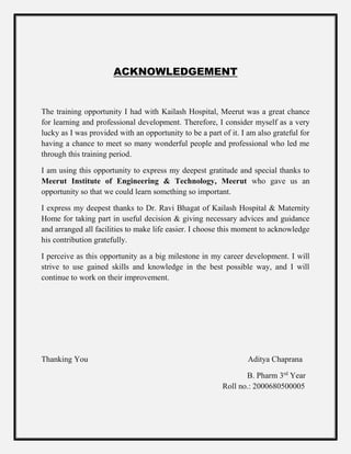 ACKNOWLEDGEMENT
The training opportunity I had with Kailash Hospital, Meerut was a great chance
for learning and professional development. Therefore, I consider myself as a very
lucky as I was provided with an opportunity to be a part of it. I am also grateful for
having a chance to meet so many wonderful people and professional who led me
through this training period.
I am using this opportunity to express my deepest gratitude and special thanks to
Meerut Institute of Engineering & Technology, Meerut who gave us an
opportunity so that we could learn something so important.
I express my deepest thanks to Dr. Ravi Bhagat of Kailash Hospital & Maternity
Home for taking part in useful decision & giving necessary advices and guidance
and arranged all facilities to make life easier. I choose this moment to acknowledge
his contribution gratefully.
I perceive as this opportunity as a big milestone in my career development. I will
strive to use gained skills and knowledge in the best possible way, and I will
continue to work on their improvement.
Thanking You Aditya Chaprana
B. Pharm 3rd
Year
Roll no.: 2000680500005
 