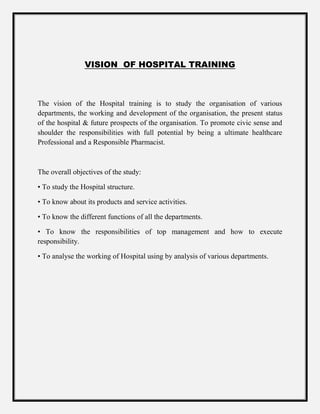 VISION OF HOSPITAL TRAINING
The vision of the Hospital training is to study the organisation of various
departments, the working and development of the organisation, the present status
of the hospital & future prospects of the organisation. To promote civic sense and
shoulder the responsibilities with full potential by being a ultimate healthcare
Professional and a Responsible Pharmacist.
The overall objectives of the study:
• To study the Hospital structure.
• To know about its products and service activities.
• To know the different functions of all the departments.
• To know the responsibilities of top management and how to execute
responsibility.
• To analyse the working of Hospital using by analysis of various departments.
 
