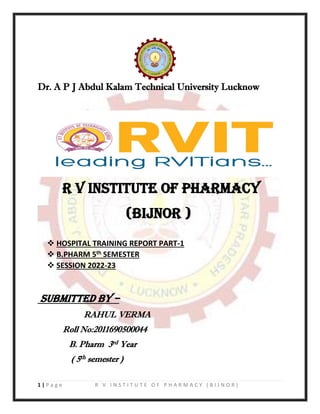 1 | P a g e R V I N S T I T U T E O F P H A R M A C Y ( B I J N O R )
Dr. A P J Abdul Kalam Technical University Lucknow
R V INSTITUTE OF PHARMACY
(BIJNOR )
❖ HOSPITAL TRAINING REPORT PART-1
❖ B.PHARM 5th SEMESTER
❖ SESSION 2022-23
Submitted by –
RAHUL VERMA
Roll No:2011690500044
B. Pharm 3rd Year
( 5th semester )
 