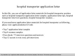 hospital transporter application letter 
In this file, you can ref application letter materials for hospital transporter position 
such as hospital transporter application letter samples, application letter tips, hospital 
transporter interview questions, hospital transporter resumes… 
If you need more application letter materials for hospital transporter as following, 
please visit: applicationletter123.info 
• Top 7 application letter samples 
• Top 8 resumes samples 
• Free ebook: 75 interview questions and answers 
• Top 12 secrets to win every job interviews 
Top materials: top 7 application letter samples, top 8 resumes samples, free ebook: 75 interview questions and answer 
Interview questions and answers – free download/ pdf and ppt file 
 