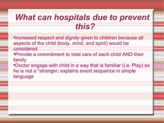 What can hospitals due to prevent this? increased respect and dignity given to children because all aspects of the child (body, mind, and spirit) would be considered  Provide a commitment to total care of each child AND their family  Doctor engage with child in a way that is familiar (i.e. Play) so he is not a "stranger; explains event sequence in simple language  