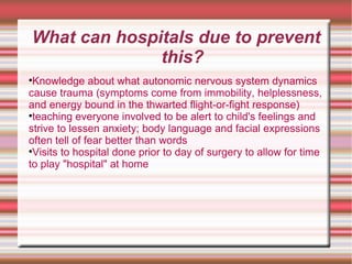 What can hospitals due to prevent this? Knowledge about what autonomic nervous system dynamics cause trauma (symptoms come from immobility, helplessness, and energy bound in the thwarted flight-or-fight response)  teaching everyone involved to be alert to child's feelings and strive to lessen anxiety; body language and facial expressions often tell of fear better than words  Visits to hospital done prior to day of surgery to allow for time to play "hospital" at home  