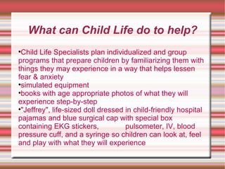 What can Child Life do to help? Child Life Specialists plan individualized and group programs that prepare children by familiarizing them with things they may experience in a way that helps lessen fear & anxiety  simulated equipment  books with age appropriate photos of what they will experience step-by-step  "Jeffrey", life-sized doll dressed in child-friendly hospital pajamas and blue surgical cap with special box containing EKG stickers,  pulsometer, IV, blood pressure cuff, and a syringe so children can look at, feel and play with what they will experience 