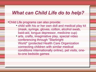 What can Child Life do to help? Child Life programs can also provide: child with his or her own doll and medical play kit (mask, syringe, gloves, cotton, alcohol swab, baid-aid, tongue depressor, medicine cup)  arts, crafts, imaginiative play, special video conferencing through "Starbright World" (protected Health Care Organization connecting children with similar medical conditions internationally online), pet visits, one-to-one bedside games  