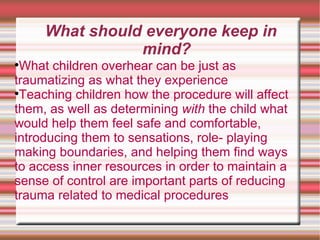 What should everyone keep in mind? What children overhear can be just as traumatizing as what they experience  Teaching children how the procedure will affect them, as well as determining  with  the child what would help them feel safe and comfortable, introducing them to sensations, role- playing making boundaries, and helping them find ways to access inner resources in order to maintain a sense of control are important parts of reducing trauma related to medical procedures  
