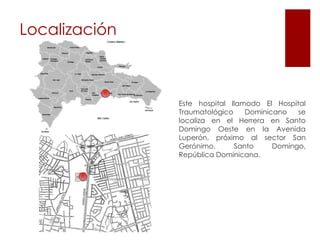 LocalizaciónEste hospital llamodo El Hospital Traumatológico Dominicano se localiza en el Herrera en Santo Domingo Oeste en la Avenida Luperón, próximo al sector San Gerónimo. Santo Domingo, República Dominicana.