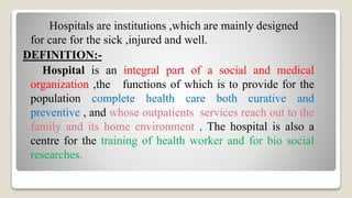Hospitals are institutions ,which are mainly designed
for care for the sick ,injured and well.
DEFINITION:-
Hospital is an integral part of a social and medical
organization ,the functions of which is to provide for the
population complete health care both curative and
preventive , and whose outpatients services reach out to the
family and its home environment . The hospital is also a
centre for the training of health worker and for bio social
researches.
 