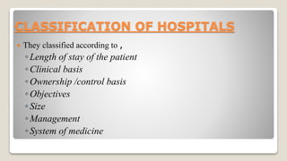 CLASSIFICATION OF HOSPITALS
 They classified according to ,
◦Length of stay of the patient
◦Clinical basis
◦Ownership /control basis
◦Objectives
◦Size
◦Management
◦System of medicine
 