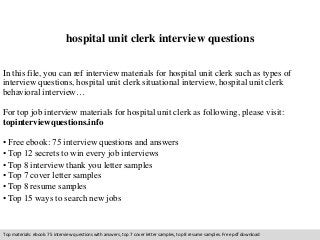 hospital unit clerk interview questions 
In this file, you can ref interview materials for hospital unit clerk such as types of 
interview questions, hospital unit clerk situational interview, hospital unit clerk 
behavioral interview… 
For top job interview materials for hospital unit clerk as following, please visit: 
topinterviewquestions.info 
• Free ebook: 75 interview questions and answers 
• Top 12 secrets to win every job interviews 
• Top 8 interview thank you letter samples 
• Top 7 cover letter samples 
• Top 8 resume samples 
• Top 15 ways to search new jobs 
Top materials: ebook: 75 interview questions with answers, top 7 cover letter samples, top 8 resume samples. Free pdf download 
 