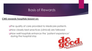 Basis of Rewards
CMS rewards hospitals based on:
❑The quality of care provided to Medicare patients
❑How closely best practices (clinical) are followed
❑How well hospitals enhance the ‘patient experience’
during the hospital stay
 